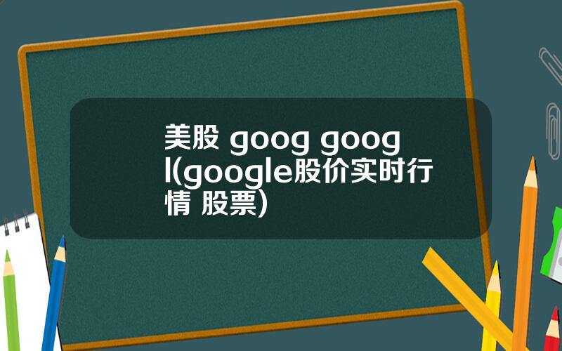 美股 goog googl(google股价实时行情 股票)